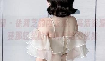 微密圈 - 徐莉芝的内衣秀：高清资源，感受那轻柔的布料与她的优雅