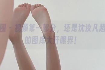 微密圈 - 视频第一部分，还是沈汝凡超哇塞的图库大开眼界！